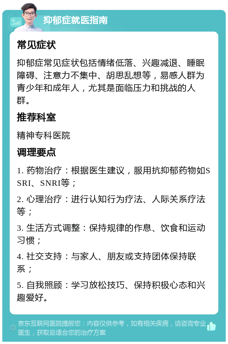 抑郁症就医指南 常见症状 抑郁症常见症状包括情绪低落、兴趣减退、睡眠障碍、注意力不集中、胡思乱想等，易感人群为青少年和成年人，尤其是面临压力和挑战的人群。 推荐科室 精神专科医院 调理要点 1. 药物治疗：根据医生建议，服用抗抑郁药物如SSRI、SNRI等； 2. 心理治疗：进行认知行为疗法、人际关系疗法等； 3. 生活方式调整：保持规律的作息、饮食和运动习惯； 4. 社交支持：与家人、朋友或支持团体保持联系； 5. 自我照顾：学习放松技巧、保持积极心态和兴趣爱好。