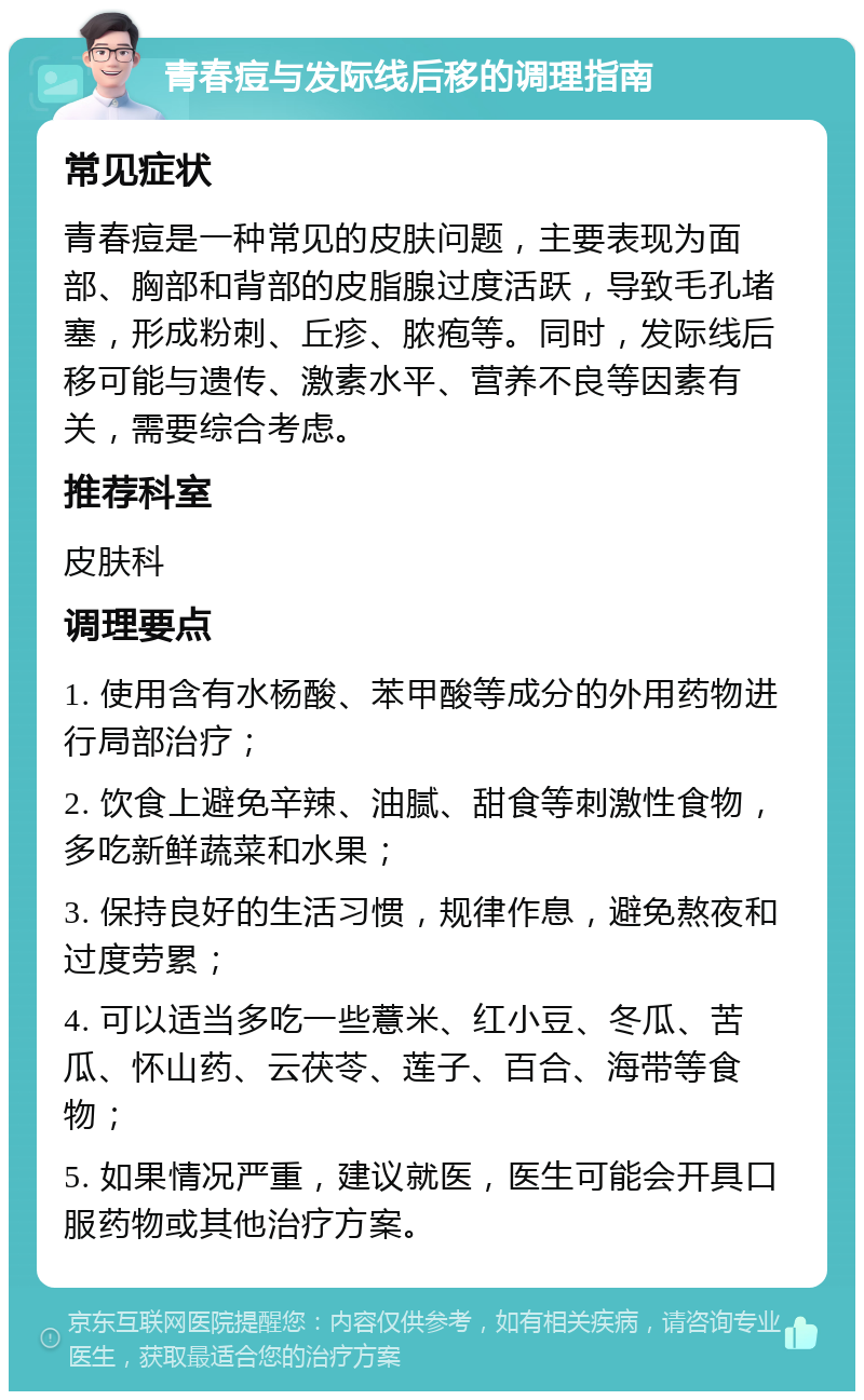 青春痘与发际线后移的调理指南 常见症状 青春痘是一种常见的皮肤问题，主要表现为面部、胸部和背部的皮脂腺过度活跃，导致毛孔堵塞，形成粉刺、丘疹、脓疱等。同时，发际线后移可能与遗传、激素水平、营养不良等因素有关，需要综合考虑。 推荐科室 皮肤科 调理要点 1. 使用含有水杨酸、苯甲酸等成分的外用药物进行局部治疗； 2. 饮食上避免辛辣、油腻、甜食等刺激性食物，多吃新鲜蔬菜和水果； 3. 保持良好的生活习惯，规律作息，避免熬夜和过度劳累； 4. 可以适当多吃一些薏米、红小豆、冬瓜、苦瓜、怀山药、云茯苓、莲子、百合、海带等食物； 5. 如果情况严重，建议就医，医生可能会开具口服药物或其他治疗方案。