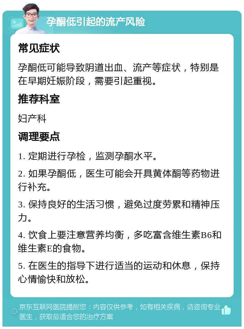 孕酮低引起的流产风险 常见症状 孕酮低可能导致阴道出血、流产等症状，特别是在早期妊娠阶段，需要引起重视。 推荐科室 妇产科 调理要点 1. 定期进行孕检，监测孕酮水平。 2. 如果孕酮低，医生可能会开具黄体酮等药物进行补充。 3. 保持良好的生活习惯，避免过度劳累和精神压力。 4. 饮食上要注意营养均衡，多吃富含维生素B6和维生素E的食物。 5. 在医生的指导下进行适当的运动和休息，保持心情愉快和放松。