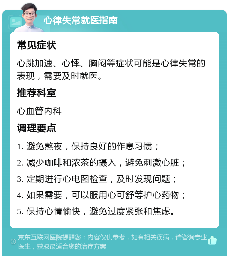 心律失常就医指南 常见症状 心跳加速、心悸、胸闷等症状可能是心律失常的表现，需要及时就医。 推荐科室 心血管内科 调理要点 1. 避免熬夜，保持良好的作息习惯； 2. 减少咖啡和浓茶的摄入，避免刺激心脏； 3. 定期进行心电图检查，及时发现问题； 4. 如果需要，可以服用心可舒等护心药物； 5. 保持心情愉快，避免过度紧张和焦虑。