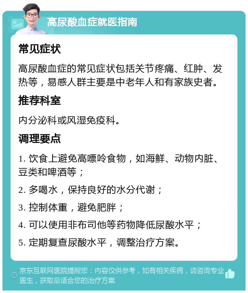 高尿酸血症就医指南 常见症状 高尿酸血症的常见症状包括关节疼痛、红肿、发热等，易感人群主要是中老年人和有家族史者。 推荐科室 内分泌科或风湿免疫科。 调理要点 1. 饮食上避免高嘌呤食物，如海鲜、动物内脏、豆类和啤酒等； 2. 多喝水，保持良好的水分代谢； 3. 控制体重，避免肥胖； 4. 可以使用非布司他等药物降低尿酸水平； 5. 定期复查尿酸水平，调整治疗方案。