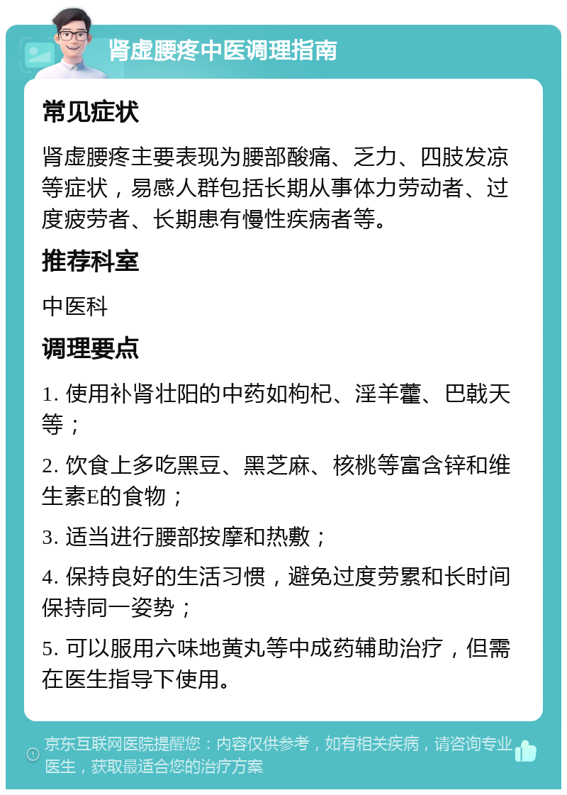 肾虚腰疼中医调理指南 常见症状 肾虚腰疼主要表现为腰部酸痛、乏力、四肢发凉等症状，易感人群包括长期从事体力劳动者、过度疲劳者、长期患有慢性疾病者等。 推荐科室 中医科 调理要点 1. 使用补肾壮阳的中药如枸杞、淫羊藿、巴戟天等； 2. 饮食上多吃黑豆、黑芝麻、核桃等富含锌和维生素E的食物； 3. 适当进行腰部按摩和热敷； 4. 保持良好的生活习惯，避免过度劳累和长时间保持同一姿势； 5. 可以服用六味地黄丸等中成药辅助治疗，但需在医生指导下使用。