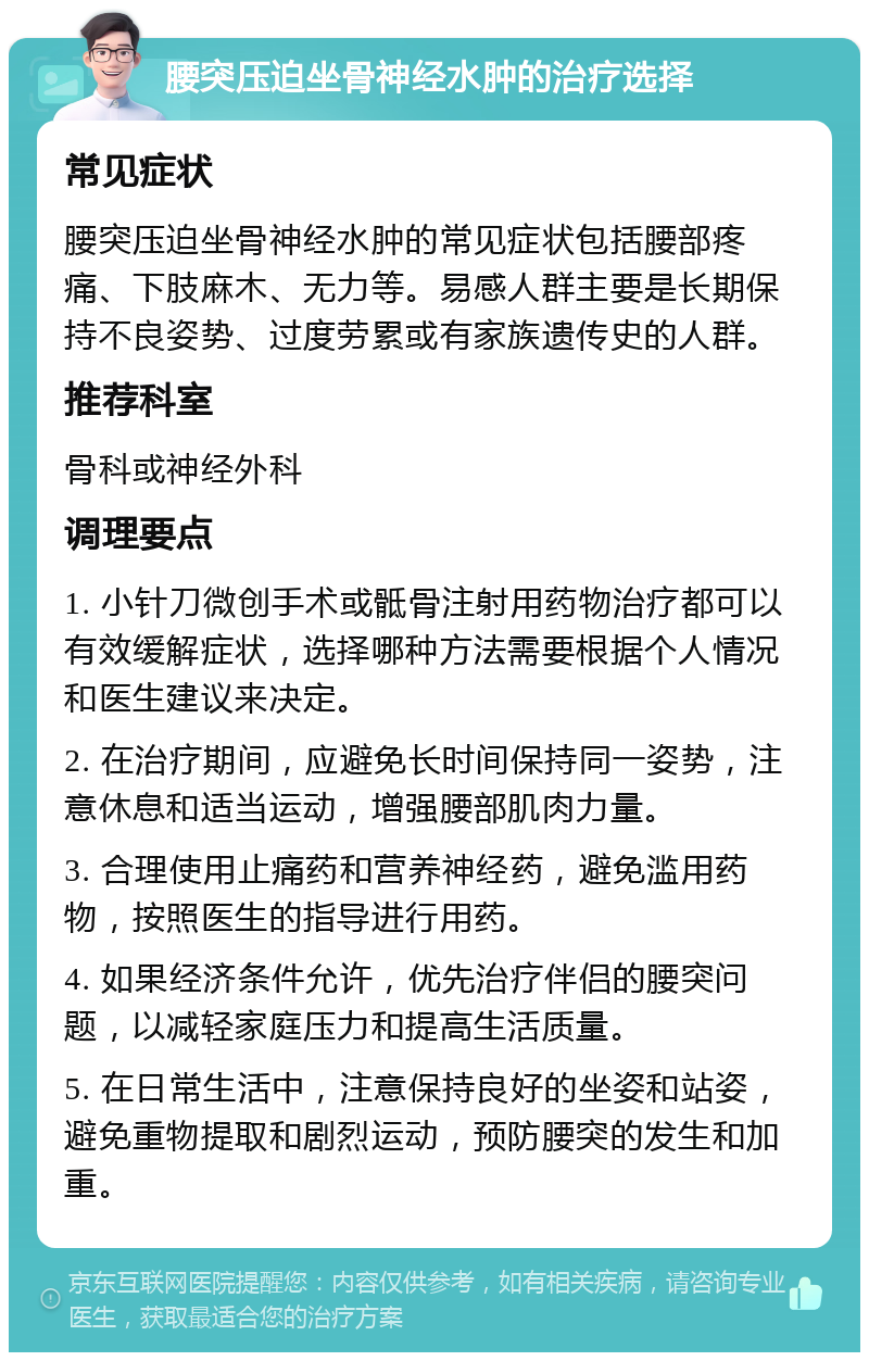 腰突压迫坐骨神经水肿的治疗选择 常见症状 腰突压迫坐骨神经水肿的常见症状包括腰部疼痛、下肢麻木、无力等。易感人群主要是长期保持不良姿势、过度劳累或有家族遗传史的人群。 推荐科室 骨科或神经外科 调理要点 1. 小针刀微创手术或骶骨注射用药物治疗都可以有效缓解症状，选择哪种方法需要根据个人情况和医生建议来决定。 2. 在治疗期间，应避免长时间保持同一姿势，注意休息和适当运动，增强腰部肌肉力量。 3. 合理使用止痛药和营养神经药，避免滥用药物，按照医生的指导进行用药。 4. 如果经济条件允许，优先治疗伴侣的腰突问题，以减轻家庭压力和提高生活质量。 5. 在日常生活中，注意保持良好的坐姿和站姿，避免重物提取和剧烈运动，预防腰突的发生和加重。