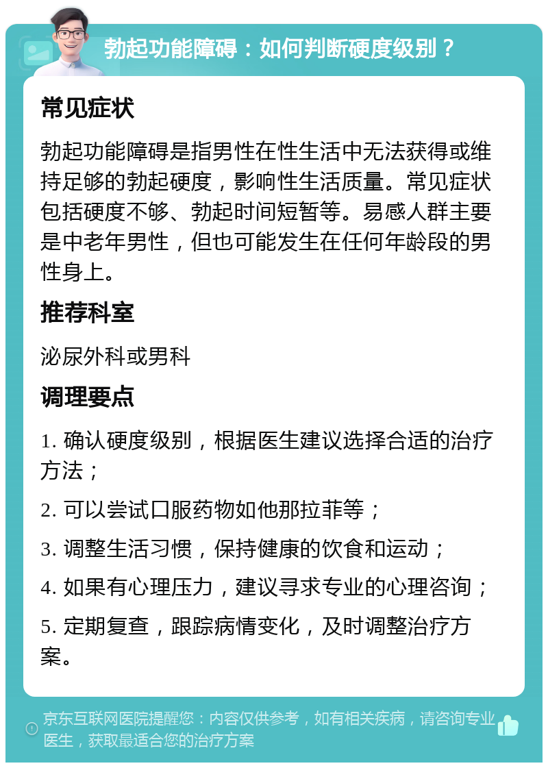 勃起功能障碍：如何判断硬度级别？ 常见症状 勃起功能障碍是指男性在性生活中无法获得或维持足够的勃起硬度，影响性生活质量。常见症状包括硬度不够、勃起时间短暂等。易感人群主要是中老年男性，但也可能发生在任何年龄段的男性身上。 推荐科室 泌尿外科或男科 调理要点 1. 确认硬度级别，根据医生建议选择合适的治疗方法； 2. 可以尝试口服药物如他那拉菲等； 3. 调整生活习惯，保持健康的饮食和运动； 4. 如果有心理压力，建议寻求专业的心理咨询； 5. 定期复查，跟踪病情变化，及时调整治疗方案。