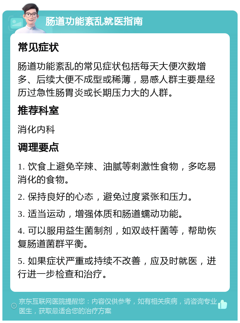 肠道功能紊乱就医指南 常见症状 肠道功能紊乱的常见症状包括每天大便次数增多、后续大便不成型或稀薄，易感人群主要是经历过急性肠胃炎或长期压力大的人群。 推荐科室 消化内科 调理要点 1. 饮食上避免辛辣、油腻等刺激性食物，多吃易消化的食物。 2. 保持良好的心态，避免过度紧张和压力。 3. 适当运动，增强体质和肠道蠕动功能。 4. 可以服用益生菌制剂，如双歧杆菌等，帮助恢复肠道菌群平衡。 5. 如果症状严重或持续不改善，应及时就医，进行进一步检查和治疗。