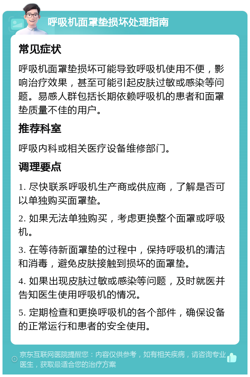 呼吸机面罩垫损坏处理指南 常见症状 呼吸机面罩垫损坏可能导致呼吸机使用不便，影响治疗效果，甚至可能引起皮肤过敏或感染等问题。易感人群包括长期依赖呼吸机的患者和面罩垫质量不佳的用户。 推荐科室 呼吸内科或相关医疗设备维修部门。 调理要点 1. 尽快联系呼吸机生产商或供应商，了解是否可以单独购买面罩垫。 2. 如果无法单独购买，考虑更换整个面罩或呼吸机。 3. 在等待新面罩垫的过程中，保持呼吸机的清洁和消毒，避免皮肤接触到损坏的面罩垫。 4. 如果出现皮肤过敏或感染等问题，及时就医并告知医生使用呼吸机的情况。 5. 定期检查和更换呼吸机的各个部件，确保设备的正常运行和患者的安全使用。