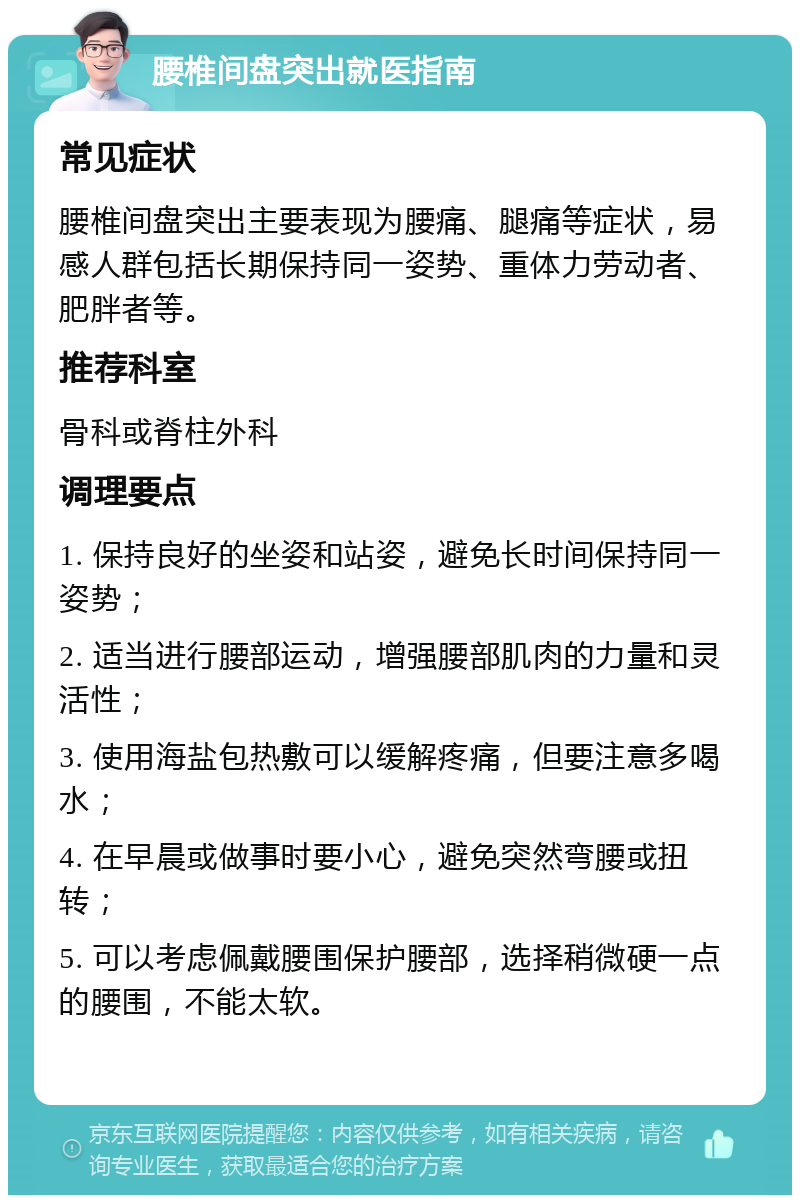 腰椎间盘突出就医指南 常见症状 腰椎间盘突出主要表现为腰痛、腿痛等症状，易感人群包括长期保持同一姿势、重体力劳动者、肥胖者等。 推荐科室 骨科或脊柱外科 调理要点 1. 保持良好的坐姿和站姿，避免长时间保持同一姿势； 2. 适当进行腰部运动，增强腰部肌肉的力量和灵活性； 3. 使用海盐包热敷可以缓解疼痛，但要注意多喝水； 4. 在早晨或做事时要小心，避免突然弯腰或扭转； 5. 可以考虑佩戴腰围保护腰部，选择稍微硬一点的腰围，不能太软。