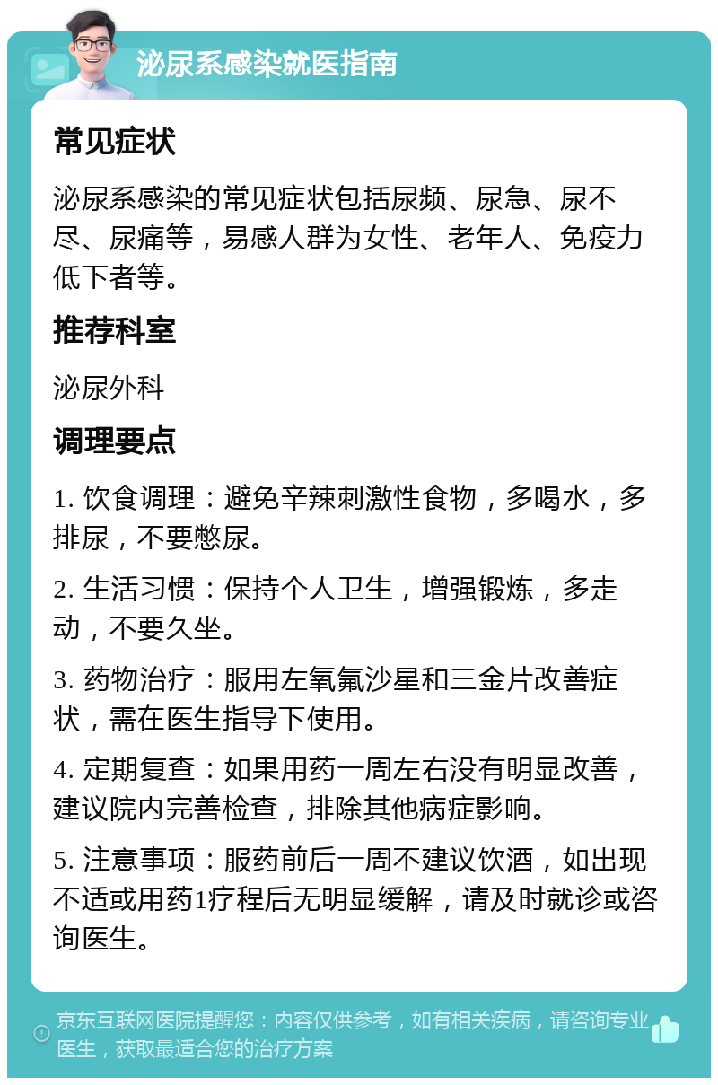 泌尿系感染就医指南 常见症状 泌尿系感染的常见症状包括尿频、尿急、尿不尽、尿痛等，易感人群为女性、老年人、免疫力低下者等。 推荐科室 泌尿外科 调理要点 1. 饮食调理：避免辛辣刺激性食物，多喝水，多排尿，不要憋尿。 2. 生活习惯：保持个人卫生，增强锻炼，多走动，不要久坐。 3. 药物治疗：服用左氧氟沙星和三金片改善症状，需在医生指导下使用。 4. 定期复查：如果用药一周左右没有明显改善，建议院内完善检查，排除其他病症影响。 5. 注意事项：服药前后一周不建议饮酒，如出现不适或用药1疗程后无明显缓解，请及时就诊或咨询医生。