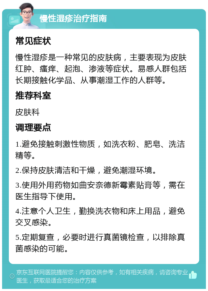 慢性湿疹治疗指南 常见症状 慢性湿疹是一种常见的皮肤病，主要表现为皮肤红肿、瘙痒、起泡、渗液等症状。易感人群包括长期接触化学品、从事潮湿工作的人群等。 推荐科室 皮肤科 调理要点 1.避免接触刺激性物质，如洗衣粉、肥皂、洗洁精等。 2.保持皮肤清洁和干燥，避免潮湿环境。 3.使用外用药物如曲安奈德新霉素贴膏等，需在医生指导下使用。 4.注意个人卫生，勤换洗衣物和床上用品，避免交叉感染。 5.定期复查，必要时进行真菌镜检查，以排除真菌感染的可能。