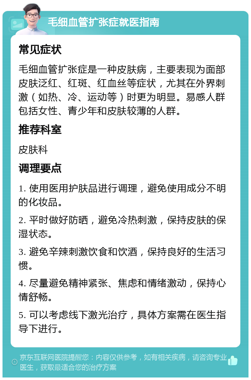 毛细血管扩张症就医指南 常见症状 毛细血管扩张症是一种皮肤病，主要表现为面部皮肤泛红、红斑、红血丝等症状，尤其在外界刺激（如热、冷、运动等）时更为明显。易感人群包括女性、青少年和皮肤较薄的人群。 推荐科室 皮肤科 调理要点 1. 使用医用护肤品进行调理，避免使用成分不明的化妆品。 2. 平时做好防晒，避免冷热刺激，保持皮肤的保湿状态。 3. 避免辛辣刺激饮食和饮酒，保持良好的生活习惯。 4. 尽量避免精神紧张、焦虑和情绪激动，保持心情舒畅。 5. 可以考虑线下激光治疗，具体方案需在医生指导下进行。