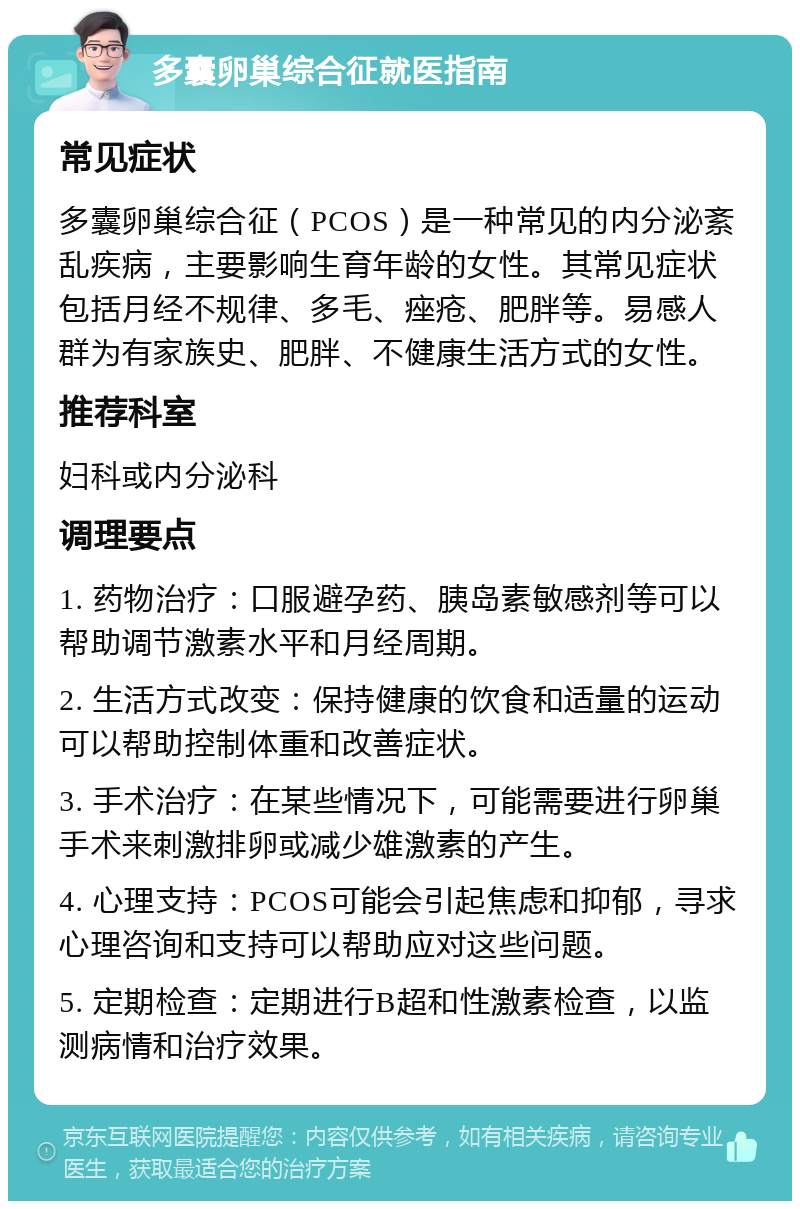 多囊卵巢综合征就医指南 常见症状 多囊卵巢综合征（PCOS）是一种常见的内分泌紊乱疾病，主要影响生育年龄的女性。其常见症状包括月经不规律、多毛、痤疮、肥胖等。易感人群为有家族史、肥胖、不健康生活方式的女性。 推荐科室 妇科或内分泌科 调理要点 1. 药物治疗：口服避孕药、胰岛素敏感剂等可以帮助调节激素水平和月经周期。 2. 生活方式改变：保持健康的饮食和适量的运动可以帮助控制体重和改善症状。 3. 手术治疗：在某些情况下，可能需要进行卵巢手术来刺激排卵或减少雄激素的产生。 4. 心理支持：PCOS可能会引起焦虑和抑郁，寻求心理咨询和支持可以帮助应对这些问题。 5. 定期检查：定期进行B超和性激素检查，以监测病情和治疗效果。