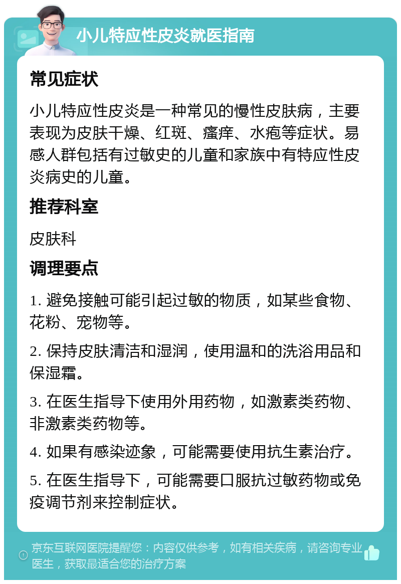 小儿特应性皮炎就医指南 常见症状 小儿特应性皮炎是一种常见的慢性皮肤病，主要表现为皮肤干燥、红斑、瘙痒、水疱等症状。易感人群包括有过敏史的儿童和家族中有特应性皮炎病史的儿童。 推荐科室 皮肤科 调理要点 1. 避免接触可能引起过敏的物质，如某些食物、花粉、宠物等。 2. 保持皮肤清洁和湿润，使用温和的洗浴用品和保湿霜。 3. 在医生指导下使用外用药物，如激素类药物、非激素类药物等。 4. 如果有感染迹象，可能需要使用抗生素治疗。 5. 在医生指导下，可能需要口服抗过敏药物或免疫调节剂来控制症状。