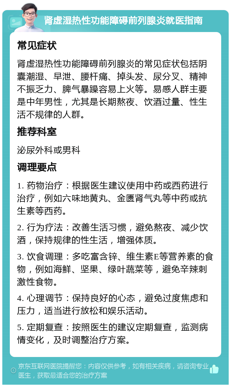 肾虚湿热性功能障碍前列腺炎就医指南 常见症状 肾虚湿热性功能障碍前列腺炎的常见症状包括阴囊潮湿、早泄、腰杆痛、掉头发、尿分叉、精神不振乏力、脾气暴躁容易上火等。易感人群主要是中年男性，尤其是长期熬夜、饮酒过量、性生活不规律的人群。 推荐科室 泌尿外科或男科 调理要点 1. 药物治疗：根据医生建议使用中药或西药进行治疗，例如六味地黄丸、金匮肾气丸等中药或抗生素等西药。 2. 行为疗法：改善生活习惯，避免熬夜、减少饮酒，保持规律的性生活，增强体质。 3. 饮食调理：多吃富含锌、维生素E等营养素的食物，例如海鲜、坚果、绿叶蔬菜等，避免辛辣刺激性食物。 4. 心理调节：保持良好的心态，避免过度焦虑和压力，适当进行放松和娱乐活动。 5. 定期复查：按照医生的建议定期复查，监测病情变化，及时调整治疗方案。