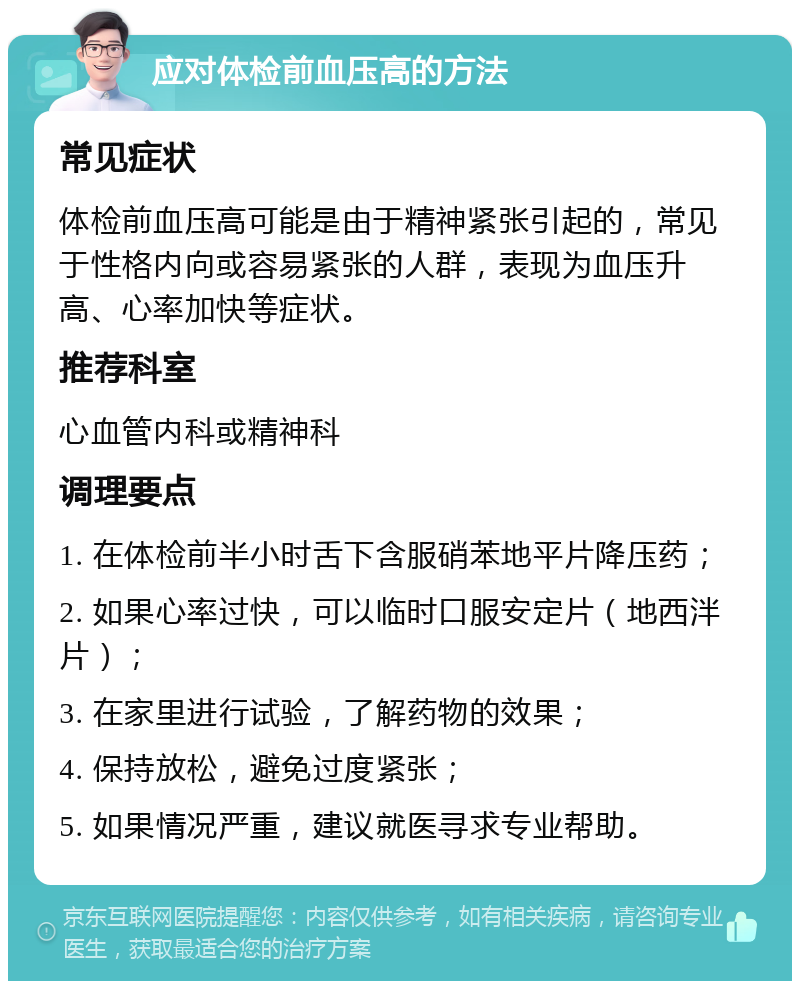 应对体检前血压高的方法 常见症状 体检前血压高可能是由于精神紧张引起的，常见于性格内向或容易紧张的人群，表现为血压升高、心率加快等症状。 推荐科室 心血管内科或精神科 调理要点 1. 在体检前半小时舌下含服硝苯地平片降压药； 2. 如果心率过快，可以临时口服安定片（地西泮片）； 3. 在家里进行试验，了解药物的效果； 4. 保持放松，避免过度紧张； 5. 如果情况严重，建议就医寻求专业帮助。