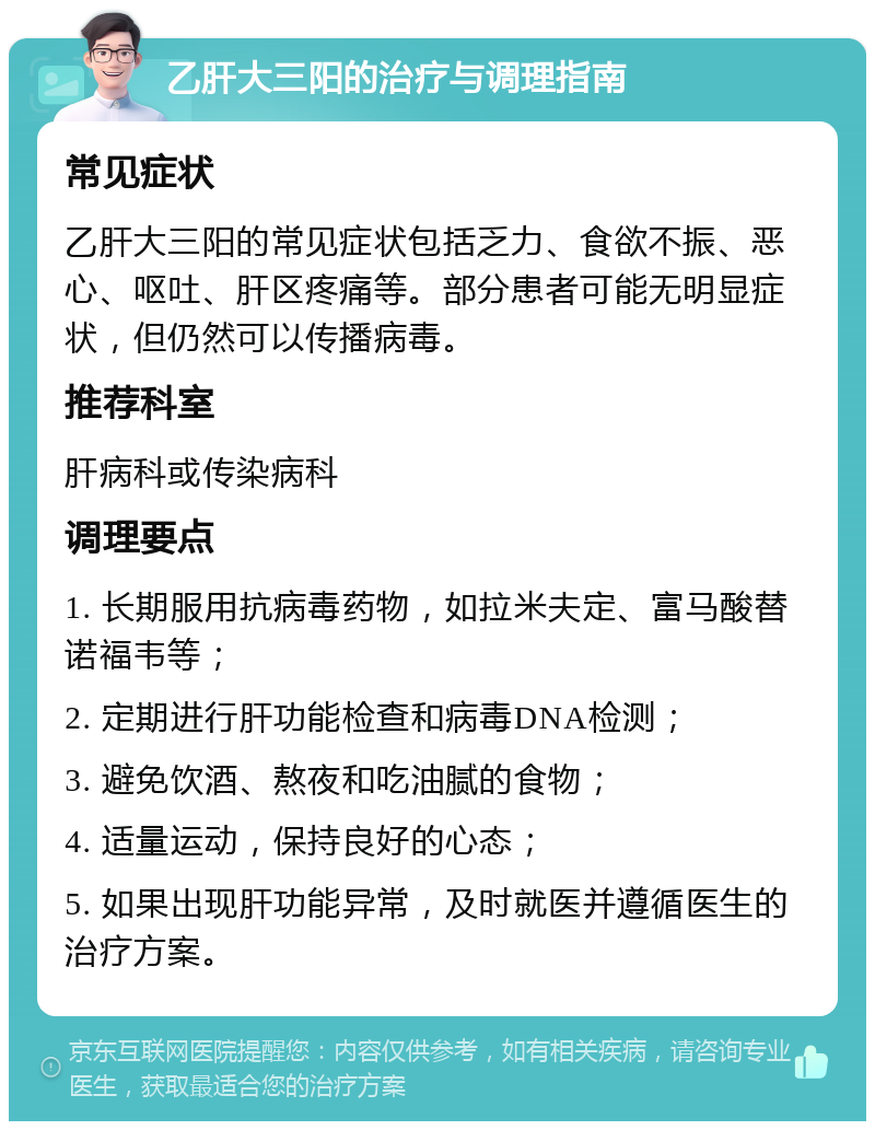 乙肝大三阳的治疗与调理指南 常见症状 乙肝大三阳的常见症状包括乏力、食欲不振、恶心、呕吐、肝区疼痛等。部分患者可能无明显症状，但仍然可以传播病毒。 推荐科室 肝病科或传染病科 调理要点 1. 长期服用抗病毒药物，如拉米夫定、富马酸替诺福韦等； 2. 定期进行肝功能检查和病毒DNA检测； 3. 避免饮酒、熬夜和吃油腻的食物； 4. 适量运动，保持良好的心态； 5. 如果出现肝功能异常，及时就医并遵循医生的治疗方案。