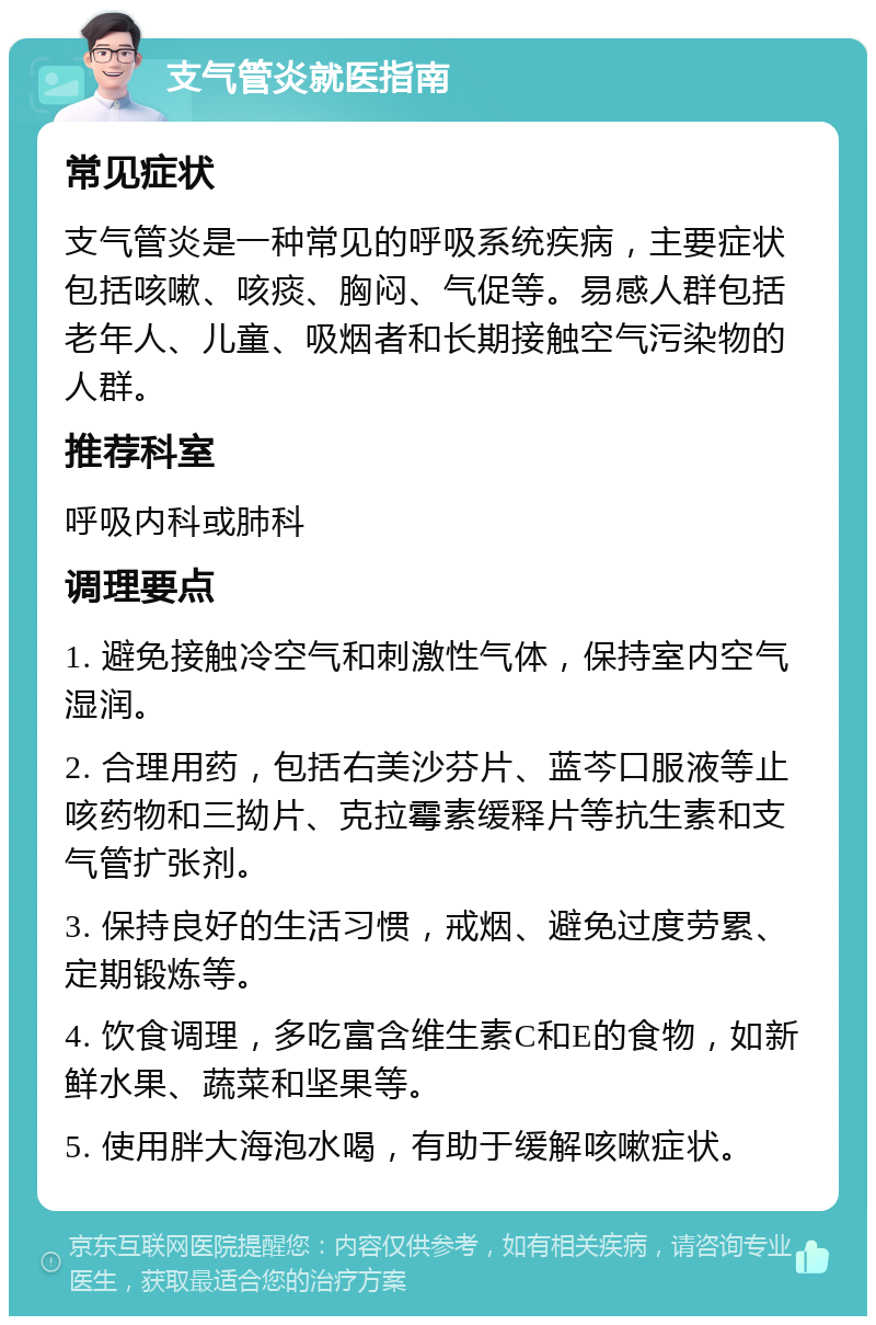 支气管炎就医指南 常见症状 支气管炎是一种常见的呼吸系统疾病，主要症状包括咳嗽、咳痰、胸闷、气促等。易感人群包括老年人、儿童、吸烟者和长期接触空气污染物的人群。 推荐科室 呼吸内科或肺科 调理要点 1. 避免接触冷空气和刺激性气体，保持室内空气湿润。 2. 合理用药，包括右美沙芬片、蓝芩口服液等止咳药物和三拗片、克拉霉素缓释片等抗生素和支气管扩张剂。 3. 保持良好的生活习惯，戒烟、避免过度劳累、定期锻炼等。 4. 饮食调理，多吃富含维生素C和E的食物，如新鲜水果、蔬菜和坚果等。 5. 使用胖大海泡水喝，有助于缓解咳嗽症状。