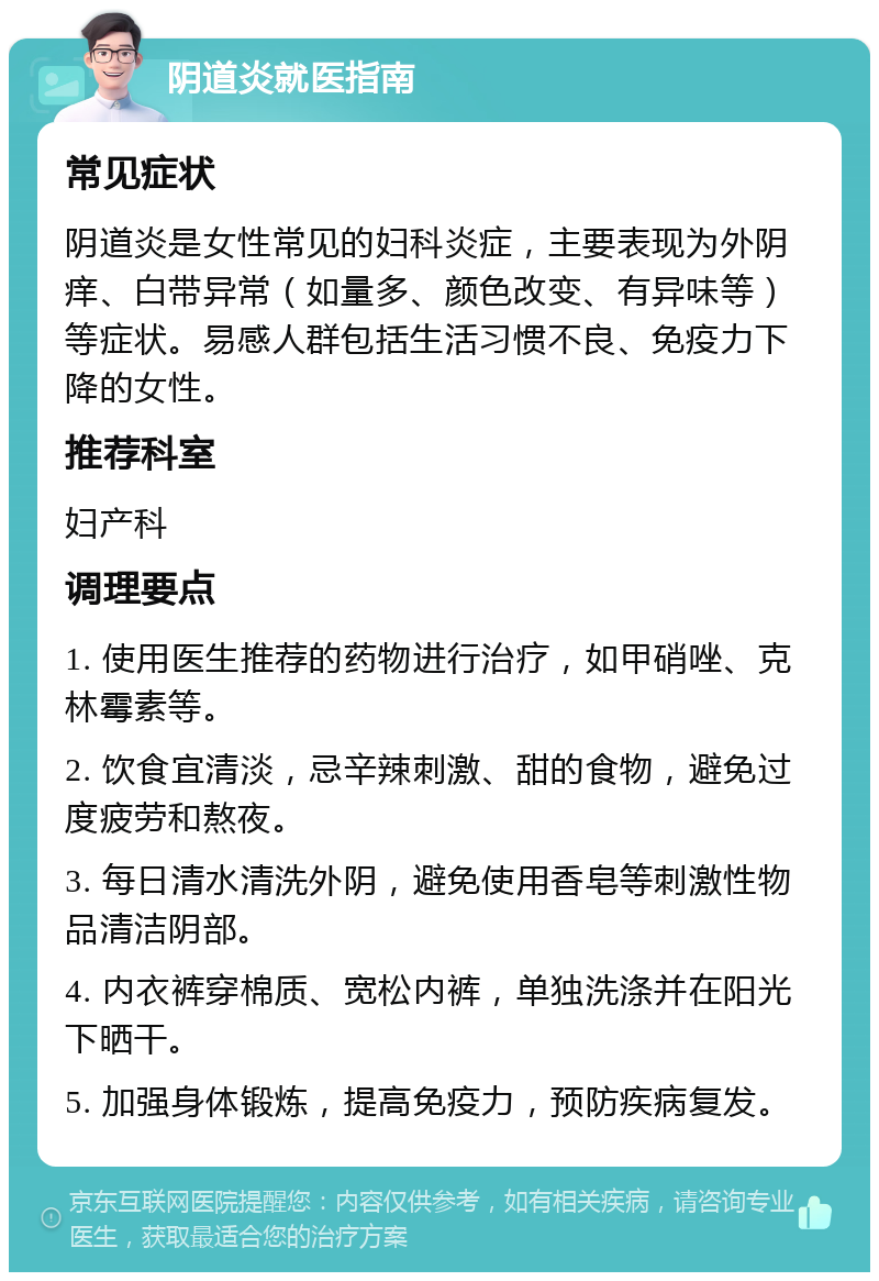 阴道炎就医指南 常见症状 阴道炎是女性常见的妇科炎症，主要表现为外阴痒、白带异常（如量多、颜色改变、有异味等）等症状。易感人群包括生活习惯不良、免疫力下降的女性。 推荐科室 妇产科 调理要点 1. 使用医生推荐的药物进行治疗，如甲硝唑、克林霉素等。 2. 饮食宜清淡，忌辛辣刺激、甜的食物，避免过度疲劳和熬夜。 3. 每日清水清洗外阴，避免使用香皂等刺激性物品清洁阴部。 4. 内衣裤穿棉质、宽松内裤，单独洗涤并在阳光下晒干。 5. 加强身体锻炼，提高免疫力，预防疾病复发。