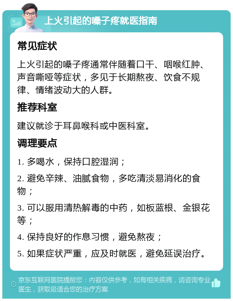 上火引起的嗓子疼就医指南 常见症状 上火引起的嗓子疼通常伴随着口干、咽喉红肿、声音嘶哑等症状，多见于长期熬夜、饮食不规律、情绪波动大的人群。 推荐科室 建议就诊于耳鼻喉科或中医科室。 调理要点 1. 多喝水，保持口腔湿润； 2. 避免辛辣、油腻食物，多吃清淡易消化的食物； 3. 可以服用清热解毒的中药，如板蓝根、金银花等； 4. 保持良好的作息习惯，避免熬夜； 5. 如果症状严重，应及时就医，避免延误治疗。