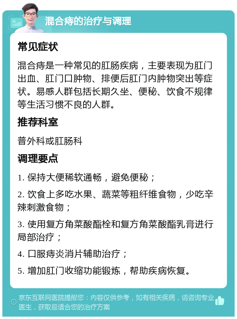 混合痔的治疗与调理 常见症状 混合痔是一种常见的肛肠疾病，主要表现为肛门出血、肛门口肿物、排便后肛门内肿物突出等症状。易感人群包括长期久坐、便秘、饮食不规律等生活习惯不良的人群。 推荐科室 普外科或肛肠科 调理要点 1. 保持大便稀软通畅，避免便秘； 2. 饮食上多吃水果、蔬菜等粗纤维食物，少吃辛辣刺激食物； 3. 使用复方角菜酸酯栓和复方角菜酸酯乳膏进行局部治疗； 4. 口服痔炎消片辅助治疗； 5. 增加肛门收缩功能锻炼，帮助疾病恢复。