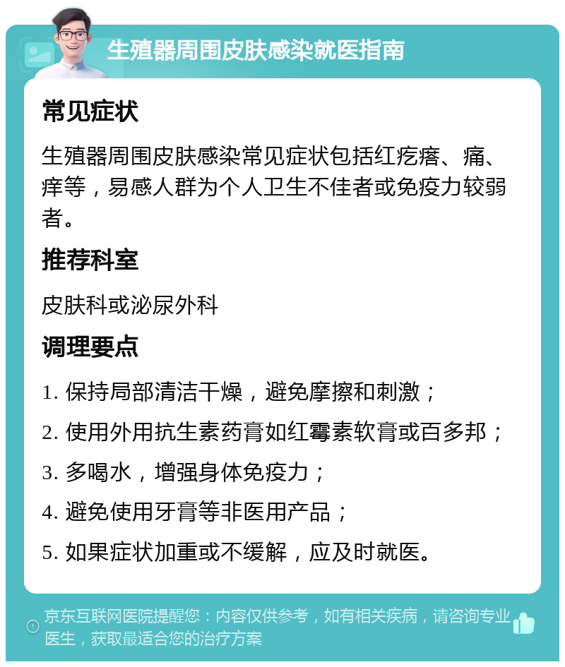 生殖器周围皮肤感染就医指南 常见症状 生殖器周围皮肤感染常见症状包括红疙瘩、痛、痒等，易感人群为个人卫生不佳者或免疫力较弱者。 推荐科室 皮肤科或泌尿外科 调理要点 1. 保持局部清洁干燥，避免摩擦和刺激； 2. 使用外用抗生素药膏如红霉素软膏或百多邦； 3. 多喝水，增强身体免疫力； 4. 避免使用牙膏等非医用产品； 5. 如果症状加重或不缓解，应及时就医。