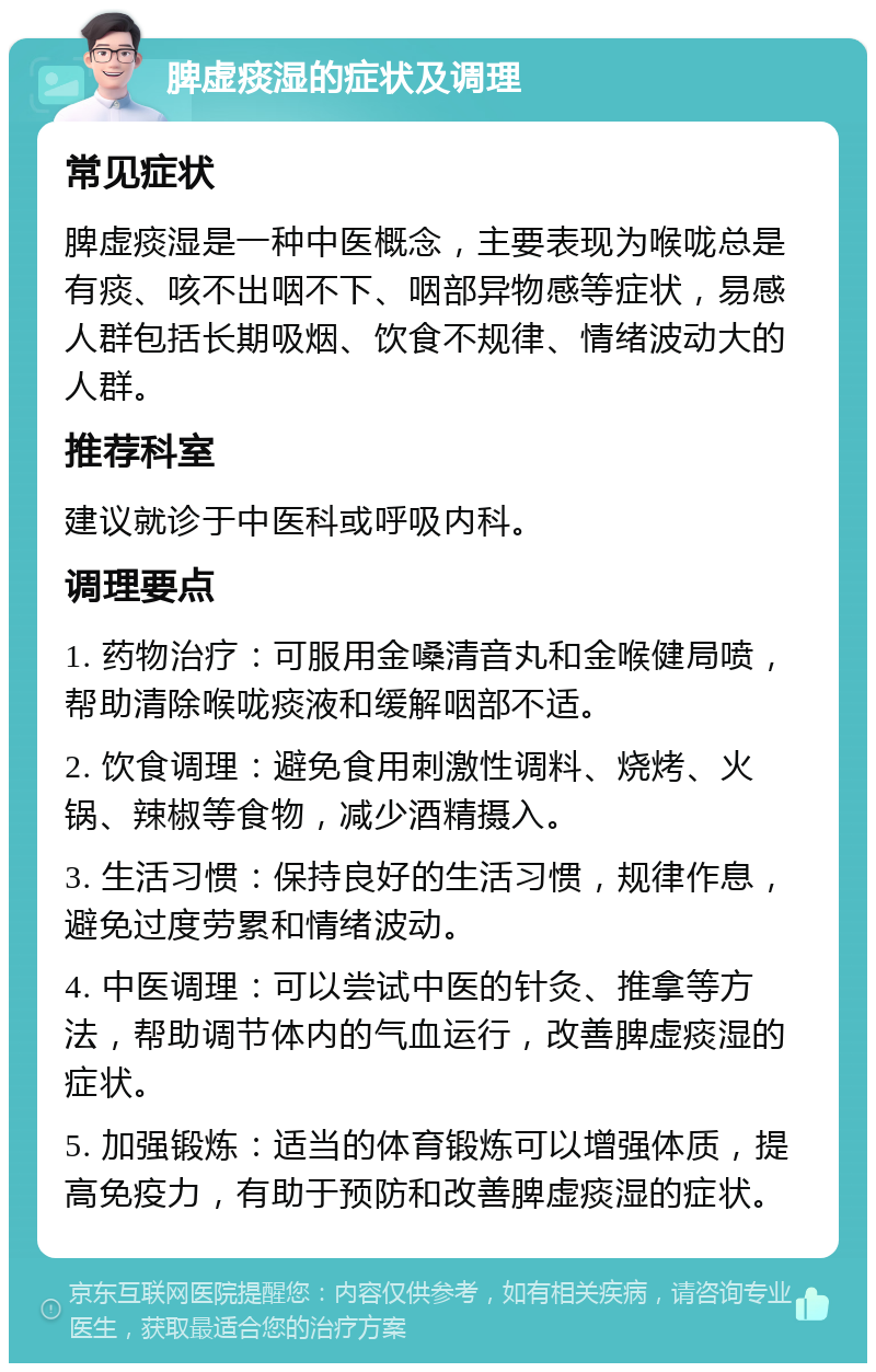 脾虚痰湿的症状及调理 常见症状 脾虚痰湿是一种中医概念，主要表现为喉咙总是有痰、咳不出咽不下、咽部异物感等症状，易感人群包括长期吸烟、饮食不规律、情绪波动大的人群。 推荐科室 建议就诊于中医科或呼吸内科。 调理要点 1. 药物治疗：可服用金嗓清音丸和金喉健局喷，帮助清除喉咙痰液和缓解咽部不适。 2. 饮食调理：避免食用刺激性调料、烧烤、火锅、辣椒等食物，减少酒精摄入。 3. 生活习惯：保持良好的生活习惯，规律作息，避免过度劳累和情绪波动。 4. 中医调理：可以尝试中医的针灸、推拿等方法，帮助调节体内的气血运行，改善脾虚痰湿的症状。 5. 加强锻炼：适当的体育锻炼可以增强体质，提高免疫力，有助于预防和改善脾虚痰湿的症状。