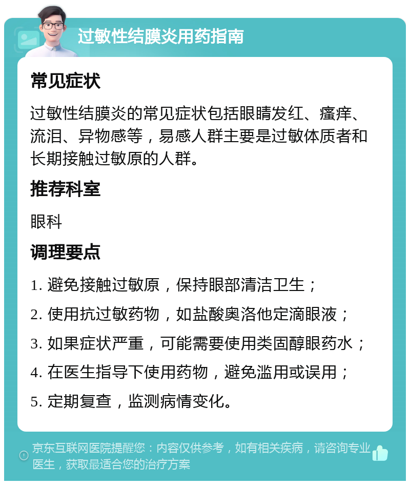 过敏性结膜炎用药指南 常见症状 过敏性结膜炎的常见症状包括眼睛发红、瘙痒、流泪、异物感等，易感人群主要是过敏体质者和长期接触过敏原的人群。 推荐科室 眼科 调理要点 1. 避免接触过敏原，保持眼部清洁卫生； 2. 使用抗过敏药物，如盐酸奥洛他定滴眼液； 3. 如果症状严重，可能需要使用类固醇眼药水； 4. 在医生指导下使用药物，避免滥用或误用； 5. 定期复查，监测病情变化。