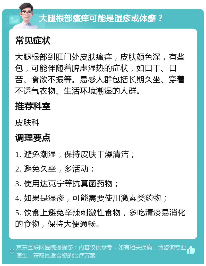 大腿根部瘙痒可能是湿疹或体癣？ 常见症状 大腿根部到肛门处皮肤瘙痒，皮肤颜色深，有些包，可能伴随着脾虚湿热的症状，如口干、口苦、食欲不振等。易感人群包括长期久坐、穿着不透气衣物、生活环境潮湿的人群。 推荐科室 皮肤科 调理要点 1. 避免潮湿，保持皮肤干燥清洁； 2. 避免久坐，多活动； 3. 使用达克宁等抗真菌药物； 4. 如果是湿疹，可能需要使用激素类药物； 5. 饮食上避免辛辣刺激性食物，多吃清淡易消化的食物，保持大便通畅。