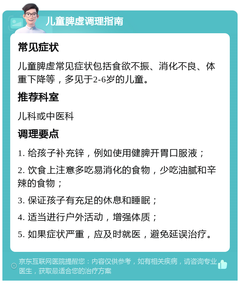 儿童脾虚调理指南 常见症状 儿童脾虚常见症状包括食欲不振、消化不良、体重下降等，多见于2-6岁的儿童。 推荐科室 儿科或中医科 调理要点 1. 给孩子补充锌，例如使用健脾开胃口服液； 2. 饮食上注意多吃易消化的食物，少吃油腻和辛辣的食物； 3. 保证孩子有充足的休息和睡眠； 4. 适当进行户外活动，增强体质； 5. 如果症状严重，应及时就医，避免延误治疗。