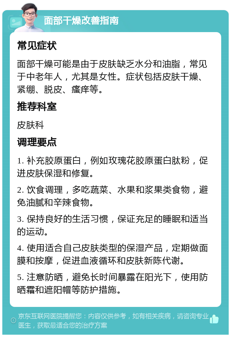 面部干燥改善指南 常见症状 面部干燥可能是由于皮肤缺乏水分和油脂，常见于中老年人，尤其是女性。症状包括皮肤干燥、紧绷、脱皮、瘙痒等。 推荐科室 皮肤科 调理要点 1. 补充胶原蛋白，例如玫瑰花胶原蛋白肽粉，促进皮肤保湿和修复。 2. 饮食调理，多吃蔬菜、水果和浆果类食物，避免油腻和辛辣食物。 3. 保持良好的生活习惯，保证充足的睡眠和适当的运动。 4. 使用适合自己皮肤类型的保湿产品，定期做面膜和按摩，促进血液循环和皮肤新陈代谢。 5. 注意防晒，避免长时间暴露在阳光下，使用防晒霜和遮阳帽等防护措施。