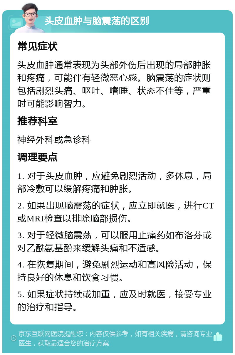 头皮血肿与脑震荡的区别 常见症状 头皮血肿通常表现为头部外伤后出现的局部肿胀和疼痛，可能伴有轻微恶心感。脑震荡的症状则包括剧烈头痛、呕吐、嗜睡、状态不佳等，严重时可能影响智力。 推荐科室 神经外科或急诊科 调理要点 1. 对于头皮血肿，应避免剧烈活动，多休息，局部冷敷可以缓解疼痛和肿胀。 2. 如果出现脑震荡的症状，应立即就医，进行CT或MRI检查以排除脑部损伤。 3. 对于轻微脑震荡，可以服用止痛药如布洛芬或对乙酰氨基酚来缓解头痛和不适感。 4. 在恢复期间，避免剧烈运动和高风险活动，保持良好的休息和饮食习惯。 5. 如果症状持续或加重，应及时就医，接受专业的治疗和指导。