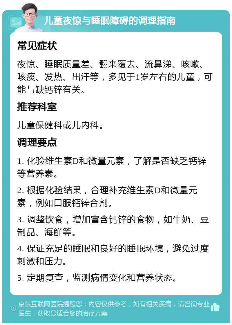 儿童夜惊与睡眠障碍的调理指南 常见症状 夜惊、睡眠质量差、翻来覆去、流鼻涕、咳嗽、咳痰、发热、出汗等，多见于1岁左右的儿童，可能与缺钙锌有关。 推荐科室 儿童保健科或儿内科。 调理要点 1. 化验维生素D和微量元素，了解是否缺乏钙锌等营养素。 2. 根据化验结果，合理补充维生素D和微量元素，例如口服钙锌合剂。 3. 调整饮食，增加富含钙锌的食物，如牛奶、豆制品、海鲜等。 4. 保证充足的睡眠和良好的睡眠环境，避免过度刺激和压力。 5. 定期复查，监测病情变化和营养状态。