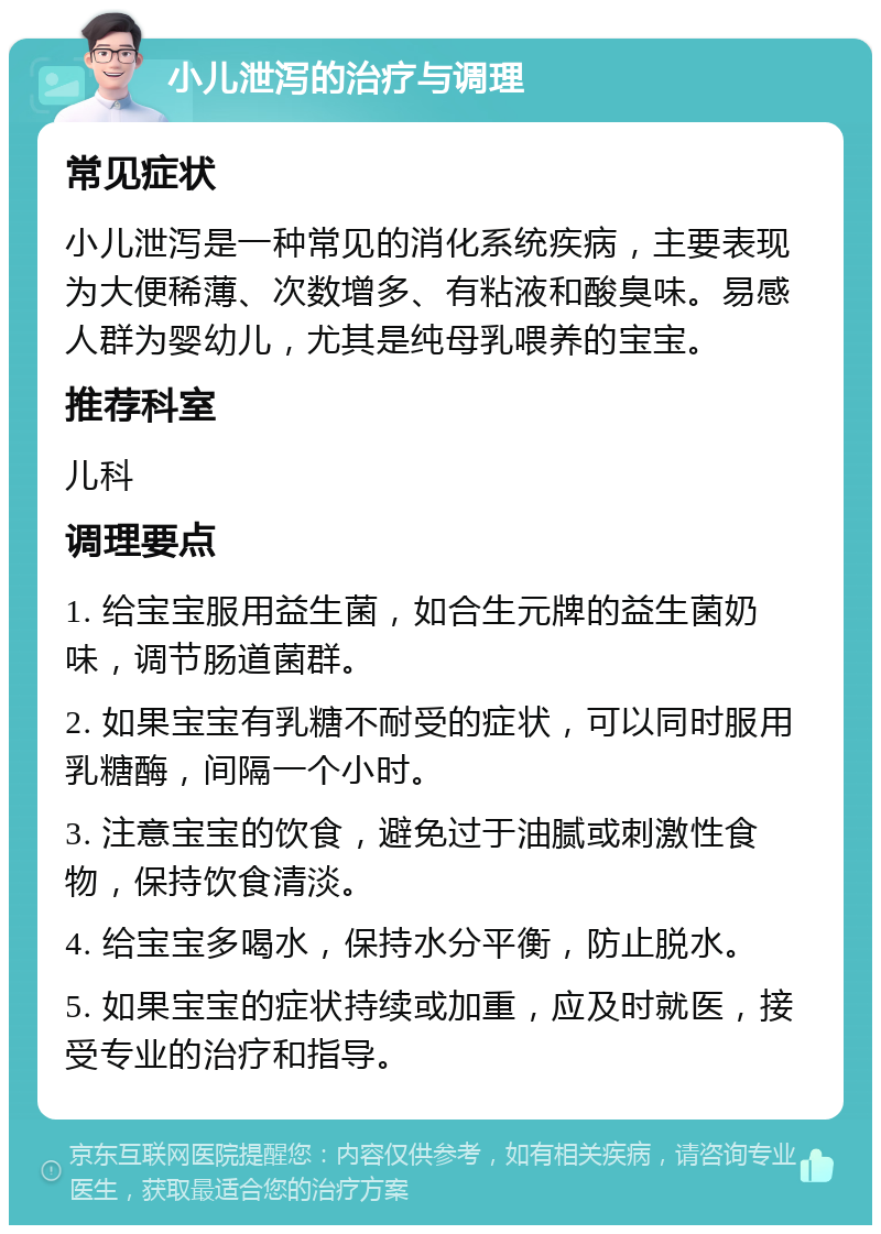 小儿泄泻的治疗与调理 常见症状 小儿泄泻是一种常见的消化系统疾病，主要表现为大便稀薄、次数增多、有粘液和酸臭味。易感人群为婴幼儿，尤其是纯母乳喂养的宝宝。 推荐科室 儿科 调理要点 1. 给宝宝服用益生菌，如合生元牌的益生菌奶味，调节肠道菌群。 2. 如果宝宝有乳糖不耐受的症状，可以同时服用乳糖酶，间隔一个小时。 3. 注意宝宝的饮食，避免过于油腻或刺激性食物，保持饮食清淡。 4. 给宝宝多喝水，保持水分平衡，防止脱水。 5. 如果宝宝的症状持续或加重，应及时就医，接受专业的治疗和指导。