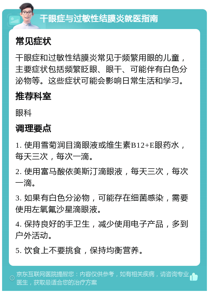 干眼症与过敏性结膜炎就医指南 常见症状 干眼症和过敏性结膜炎常见于频繁用眼的儿童，主要症状包括频繁眨眼、眼干、可能伴有白色分泌物等。这些症状可能会影响日常生活和学习。 推荐科室 眼科 调理要点 1. 使用雪菊润目滴眼液或维生素B12+E眼药水，每天三次，每次一滴。 2. 使用富马酸依美斯汀滴眼液，每天三次，每次一滴。 3. 如果有白色分泌物，可能存在细菌感染，需要使用左氧氟沙星滴眼液。 4. 保持良好的手卫生，减少使用电子产品，多到户外活动。 5. 饮食上不要挑食，保持均衡营养。