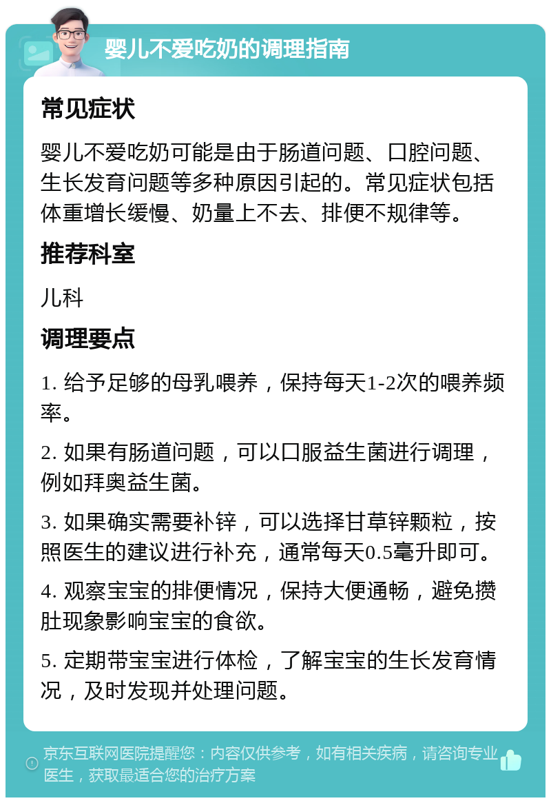 婴儿不爱吃奶的调理指南 常见症状 婴儿不爱吃奶可能是由于肠道问题、口腔问题、生长发育问题等多种原因引起的。常见症状包括体重增长缓慢、奶量上不去、排便不规律等。 推荐科室 儿科 调理要点 1. 给予足够的母乳喂养，保持每天1-2次的喂养频率。 2. 如果有肠道问题，可以口服益生菌进行调理，例如拜奥益生菌。 3. 如果确实需要补锌，可以选择甘草锌颗粒，按照医生的建议进行补充，通常每天0.5毫升即可。 4. 观察宝宝的排便情况，保持大便通畅，避免攒肚现象影响宝宝的食欲。 5. 定期带宝宝进行体检，了解宝宝的生长发育情况，及时发现并处理问题。