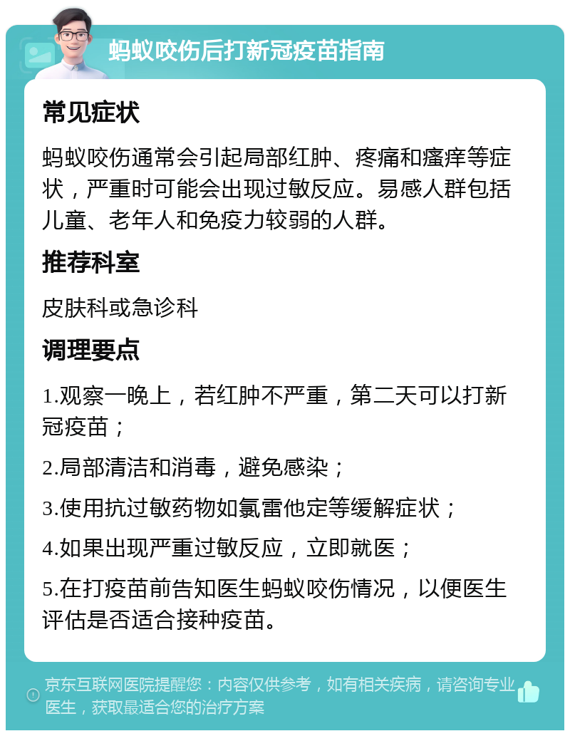 蚂蚁咬伤后打新冠疫苗指南 常见症状 蚂蚁咬伤通常会引起局部红肿、疼痛和瘙痒等症状，严重时可能会出现过敏反应。易感人群包括儿童、老年人和免疫力较弱的人群。 推荐科室 皮肤科或急诊科 调理要点 1.观察一晚上，若红肿不严重，第二天可以打新冠疫苗； 2.局部清洁和消毒，避免感染； 3.使用抗过敏药物如氯雷他定等缓解症状； 4.如果出现严重过敏反应，立即就医； 5.在打疫苗前告知医生蚂蚁咬伤情况，以便医生评估是否适合接种疫苗。