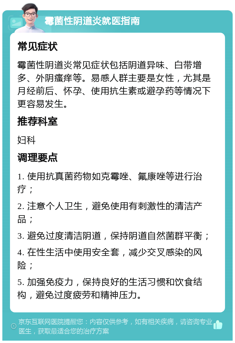 霉菌性阴道炎就医指南 常见症状 霉菌性阴道炎常见症状包括阴道异味、白带增多、外阴瘙痒等。易感人群主要是女性，尤其是月经前后、怀孕、使用抗生素或避孕药等情况下更容易发生。 推荐科室 妇科 调理要点 1. 使用抗真菌药物如克霉唑、氟康唑等进行治疗； 2. 注意个人卫生，避免使用有刺激性的清洁产品； 3. 避免过度清洁阴道，保持阴道自然菌群平衡； 4. 在性生活中使用安全套，减少交叉感染的风险； 5. 加强免疫力，保持良好的生活习惯和饮食结构，避免过度疲劳和精神压力。