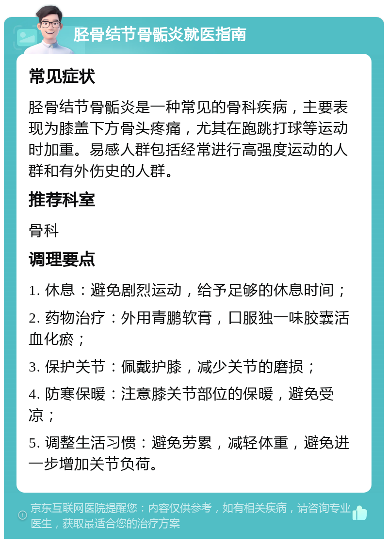 胫骨结节骨骺炎就医指南 常见症状 胫骨结节骨骺炎是一种常见的骨科疾病，主要表现为膝盖下方骨头疼痛，尤其在跑跳打球等运动时加重。易感人群包括经常进行高强度运动的人群和有外伤史的人群。 推荐科室 骨科 调理要点 1. 休息：避免剧烈运动，给予足够的休息时间； 2. 药物治疗：外用青鹏软膏，口服独一味胶囊活血化瘀； 3. 保护关节：佩戴护膝，减少关节的磨损； 4. 防寒保暖：注意膝关节部位的保暖，避免受凉； 5. 调整生活习惯：避免劳累，减轻体重，避免进一步增加关节负荷。