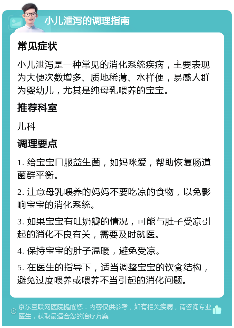 小儿泄泻的调理指南 常见症状 小儿泄泻是一种常见的消化系统疾病，主要表现为大便次数增多、质地稀薄、水样便，易感人群为婴幼儿，尤其是纯母乳喂养的宝宝。 推荐科室 儿科 调理要点 1. 给宝宝口服益生菌，如妈咪爱，帮助恢复肠道菌群平衡。 2. 注意母乳喂养的妈妈不要吃凉的食物，以免影响宝宝的消化系统。 3. 如果宝宝有吐奶瓣的情况，可能与肚子受凉引起的消化不良有关，需要及时就医。 4. 保持宝宝的肚子温暖，避免受凉。 5. 在医生的指导下，适当调整宝宝的饮食结构，避免过度喂养或喂养不当引起的消化问题。