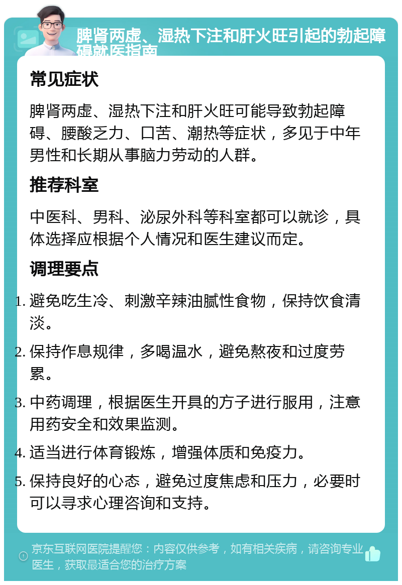 脾肾两虚、湿热下注和肝火旺引起的勃起障碍就医指南 常见症状 脾肾两虚、湿热下注和肝火旺可能导致勃起障碍、腰酸乏力、口苦、潮热等症状，多见于中年男性和长期从事脑力劳动的人群。 推荐科室 中医科、男科、泌尿外科等科室都可以就诊，具体选择应根据个人情况和医生建议而定。 调理要点 避免吃生冷、刺激辛辣油腻性食物，保持饮食清淡。 保持作息规律，多喝温水，避免熬夜和过度劳累。 中药调理，根据医生开具的方子进行服用，注意用药安全和效果监测。 适当进行体育锻炼，增强体质和免疫力。 保持良好的心态，避免过度焦虑和压力，必要时可以寻求心理咨询和支持。