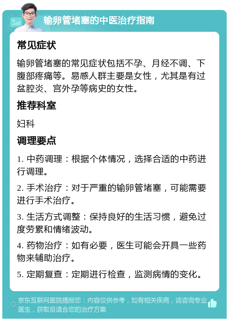 输卵管堵塞的中医治疗指南 常见症状 输卵管堵塞的常见症状包括不孕、月经不调、下腹部疼痛等。易感人群主要是女性，尤其是有过盆腔炎、宫外孕等病史的女性。 推荐科室 妇科 调理要点 1. 中药调理：根据个体情况，选择合适的中药进行调理。 2. 手术治疗：对于严重的输卵管堵塞，可能需要进行手术治疗。 3. 生活方式调整：保持良好的生活习惯，避免过度劳累和情绪波动。 4. 药物治疗：如有必要，医生可能会开具一些药物来辅助治疗。 5. 定期复查：定期进行检查，监测病情的变化。