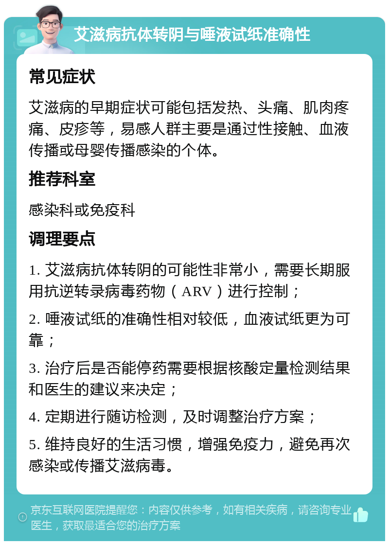 艾滋病抗体转阴与唾液试纸准确性 常见症状 艾滋病的早期症状可能包括发热、头痛、肌肉疼痛、皮疹等，易感人群主要是通过性接触、血液传播或母婴传播感染的个体。 推荐科室 感染科或免疫科 调理要点 1. 艾滋病抗体转阴的可能性非常小，需要长期服用抗逆转录病毒药物（ARV）进行控制； 2. 唾液试纸的准确性相对较低，血液试纸更为可靠； 3. 治疗后是否能停药需要根据核酸定量检测结果和医生的建议来决定； 4. 定期进行随访检测，及时调整治疗方案； 5. 维持良好的生活习惯，增强免疫力，避免再次感染或传播艾滋病毒。