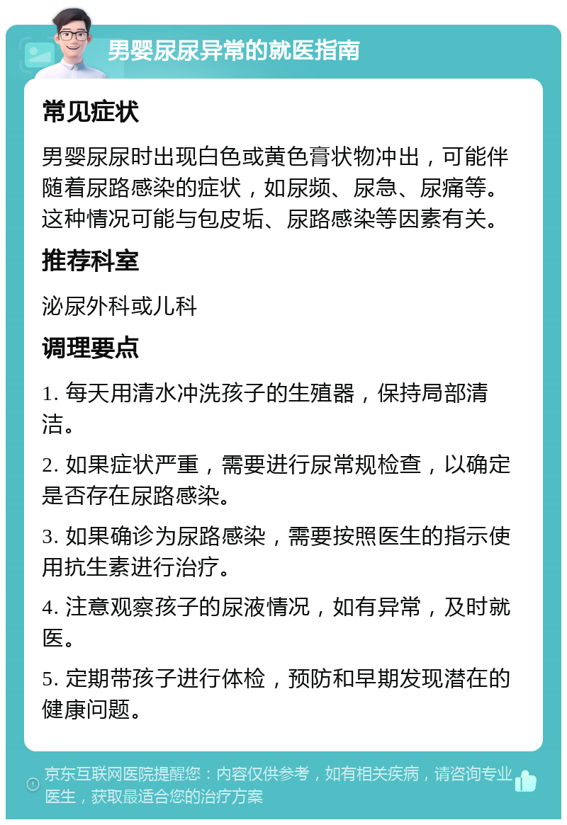 男婴尿尿异常的就医指南 常见症状 男婴尿尿时出现白色或黄色膏状物冲出，可能伴随着尿路感染的症状，如尿频、尿急、尿痛等。这种情况可能与包皮垢、尿路感染等因素有关。 推荐科室 泌尿外科或儿科 调理要点 1. 每天用清水冲洗孩子的生殖器，保持局部清洁。 2. 如果症状严重，需要进行尿常规检查，以确定是否存在尿路感染。 3. 如果确诊为尿路感染，需要按照医生的指示使用抗生素进行治疗。 4. 注意观察孩子的尿液情况，如有异常，及时就医。 5. 定期带孩子进行体检，预防和早期发现潜在的健康问题。