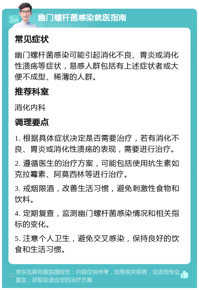 幽门螺杆菌感染就医指南 常见症状 幽门螺杆菌感染可能引起消化不良、胃炎或消化性溃疡等症状，易感人群包括有上述症状者或大便不成型、稀薄的人群。 推荐科室 消化内科 调理要点 1. 根据具体症状决定是否需要治疗，若有消化不良、胃炎或消化性溃疡的表现，需要进行治疗。 2. 遵循医生的治疗方案，可能包括使用抗生素如克拉霉素、阿莫西林等进行治疗。 3. 戒烟限酒，改善生活习惯，避免刺激性食物和饮料。 4. 定期复查，监测幽门螺杆菌感染情况和相关指标的变化。 5. 注意个人卫生，避免交叉感染，保持良好的饮食和生活习惯。