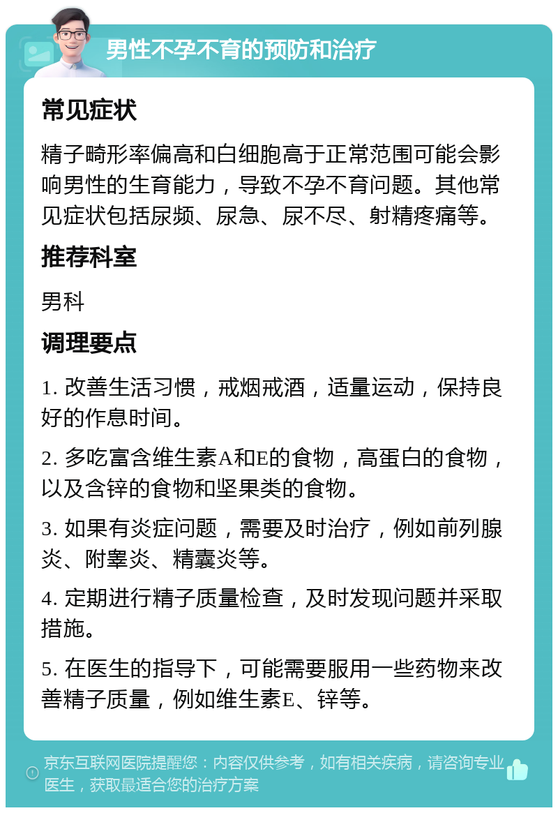 男性不孕不育的预防和治疗 常见症状 精子畸形率偏高和白细胞高于正常范围可能会影响男性的生育能力，导致不孕不育问题。其他常见症状包括尿频、尿急、尿不尽、射精疼痛等。 推荐科室 男科 调理要点 1. 改善生活习惯，戒烟戒酒，适量运动，保持良好的作息时间。 2. 多吃富含维生素A和E的食物，高蛋白的食物，以及含锌的食物和坚果类的食物。 3. 如果有炎症问题，需要及时治疗，例如前列腺炎、附睾炎、精囊炎等。 4. 定期进行精子质量检查，及时发现问题并采取措施。 5. 在医生的指导下，可能需要服用一些药物来改善精子质量，例如维生素E、锌等。