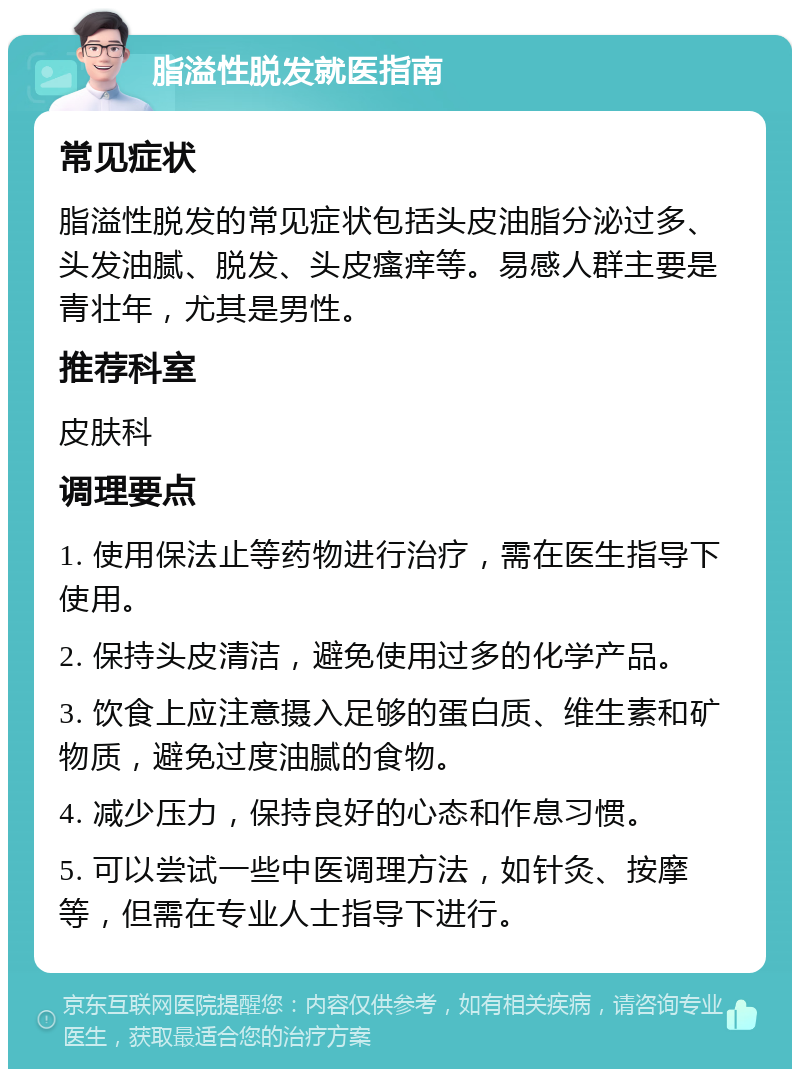 脂溢性脱发就医指南 常见症状 脂溢性脱发的常见症状包括头皮油脂分泌过多、头发油腻、脱发、头皮瘙痒等。易感人群主要是青壮年，尤其是男性。 推荐科室 皮肤科 调理要点 1. 使用保法止等药物进行治疗，需在医生指导下使用。 2. 保持头皮清洁，避免使用过多的化学产品。 3. 饮食上应注意摄入足够的蛋白质、维生素和矿物质，避免过度油腻的食物。 4. 减少压力，保持良好的心态和作息习惯。 5. 可以尝试一些中医调理方法，如针灸、按摩等，但需在专业人士指导下进行。