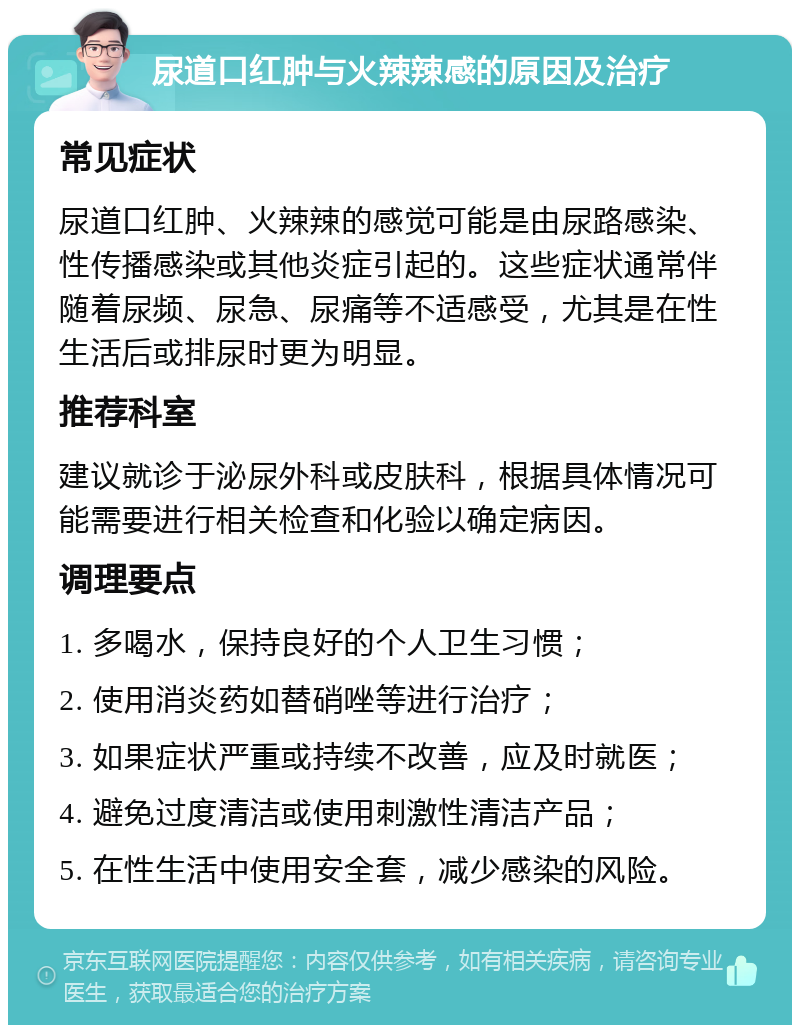 尿道口红肿与火辣辣感的原因及治疗 常见症状 尿道口红肿、火辣辣的感觉可能是由尿路感染、性传播感染或其他炎症引起的。这些症状通常伴随着尿频、尿急、尿痛等不适感受，尤其是在性生活后或排尿时更为明显。 推荐科室 建议就诊于泌尿外科或皮肤科，根据具体情况可能需要进行相关检查和化验以确定病因。 调理要点 1. 多喝水，保持良好的个人卫生习惯； 2. 使用消炎药如替硝唑等进行治疗； 3. 如果症状严重或持续不改善，应及时就医； 4. 避免过度清洁或使用刺激性清洁产品； 5. 在性生活中使用安全套，减少感染的风险。