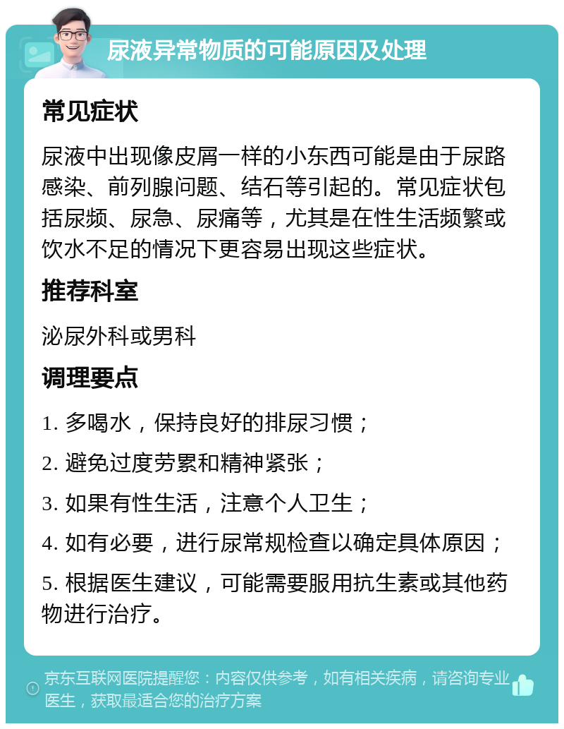 尿液异常物质的可能原因及处理 常见症状 尿液中出现像皮屑一样的小东西可能是由于尿路感染、前列腺问题、结石等引起的。常见症状包括尿频、尿急、尿痛等，尤其是在性生活频繁或饮水不足的情况下更容易出现这些症状。 推荐科室 泌尿外科或男科 调理要点 1. 多喝水，保持良好的排尿习惯； 2. 避免过度劳累和精神紧张； 3. 如果有性生活，注意个人卫生； 4. 如有必要，进行尿常规检查以确定具体原因； 5. 根据医生建议，可能需要服用抗生素或其他药物进行治疗。