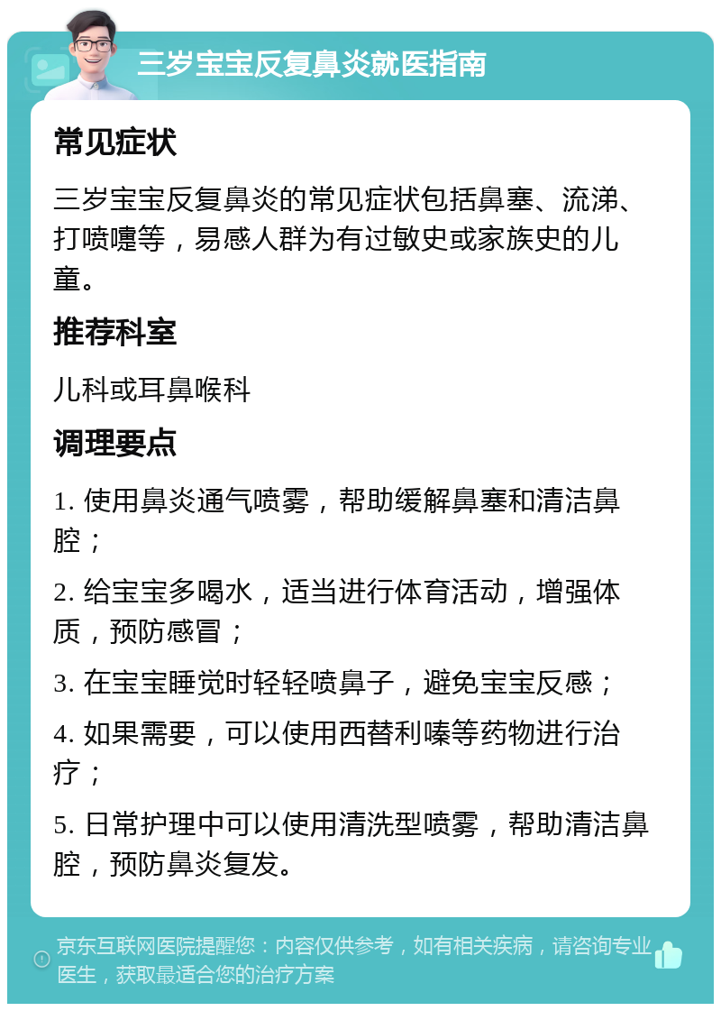 三岁宝宝反复鼻炎就医指南 常见症状 三岁宝宝反复鼻炎的常见症状包括鼻塞、流涕、打喷嚏等，易感人群为有过敏史或家族史的儿童。 推荐科室 儿科或耳鼻喉科 调理要点 1. 使用鼻炎通气喷雾，帮助缓解鼻塞和清洁鼻腔； 2. 给宝宝多喝水，适当进行体育活动，增强体质，预防感冒； 3. 在宝宝睡觉时轻轻喷鼻子，避免宝宝反感； 4. 如果需要，可以使用西替利嗪等药物进行治疗； 5. 日常护理中可以使用清洗型喷雾，帮助清洁鼻腔，预防鼻炎复发。