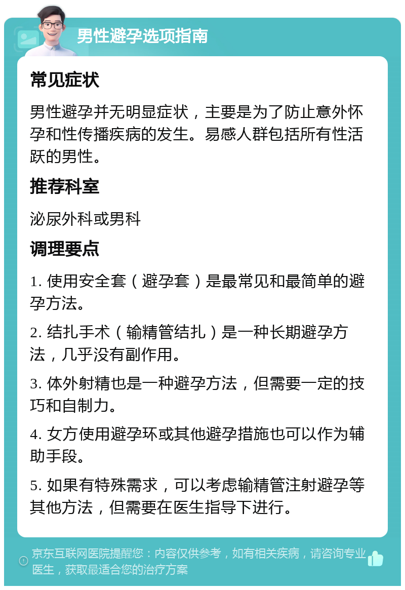 男性避孕选项指南 常见症状 男性避孕并无明显症状，主要是为了防止意外怀孕和性传播疾病的发生。易感人群包括所有性活跃的男性。 推荐科室 泌尿外科或男科 调理要点 1. 使用安全套（避孕套）是最常见和最简单的避孕方法。 2. 结扎手术（输精管结扎）是一种长期避孕方法，几乎没有副作用。 3. 体外射精也是一种避孕方法，但需要一定的技巧和自制力。 4. 女方使用避孕环或其他避孕措施也可以作为辅助手段。 5. 如果有特殊需求，可以考虑输精管注射避孕等其他方法，但需要在医生指导下进行。