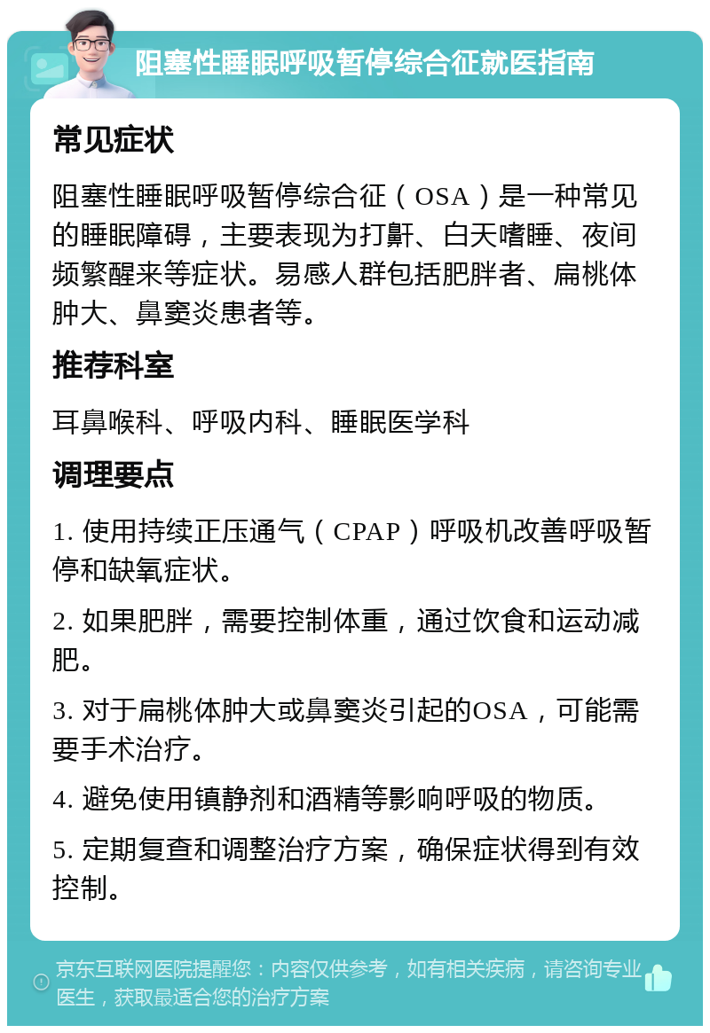 阻塞性睡眠呼吸暂停综合征就医指南 常见症状 阻塞性睡眠呼吸暂停综合征（OSA）是一种常见的睡眠障碍，主要表现为打鼾、白天嗜睡、夜间频繁醒来等症状。易感人群包括肥胖者、扁桃体肿大、鼻窦炎患者等。 推荐科室 耳鼻喉科、呼吸内科、睡眠医学科 调理要点 1. 使用持续正压通气（CPAP）呼吸机改善呼吸暂停和缺氧症状。 2. 如果肥胖，需要控制体重，通过饮食和运动减肥。 3. 对于扁桃体肿大或鼻窦炎引起的OSA，可能需要手术治疗。 4. 避免使用镇静剂和酒精等影响呼吸的物质。 5. 定期复查和调整治疗方案，确保症状得到有效控制。